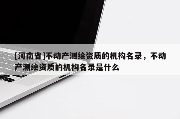 [河南省]不动产测绘资质的机构名录，不动产测绘资质的机构名录是什么