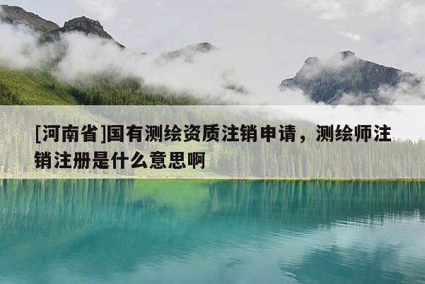 [河南省]国有测绘资质注销申请，测绘师注销注册是什么意思啊