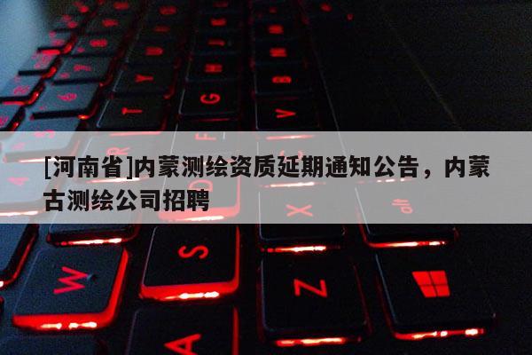[河南省]内蒙测绘资质延期通知公告，内蒙古测绘公司招聘