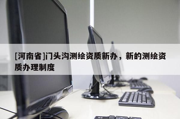 [河南省]门头沟测绘资质新办，新的测绘资质办理制度