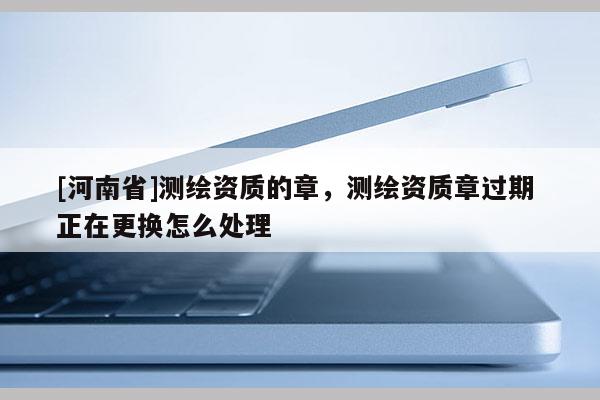 [河南省]测绘资质的章，测绘资质章过期 正在更换怎么处理