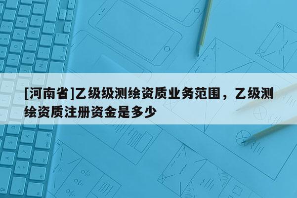 [河南省]乙级级测绘资质业务范围，乙级测绘资质注册资金是多少