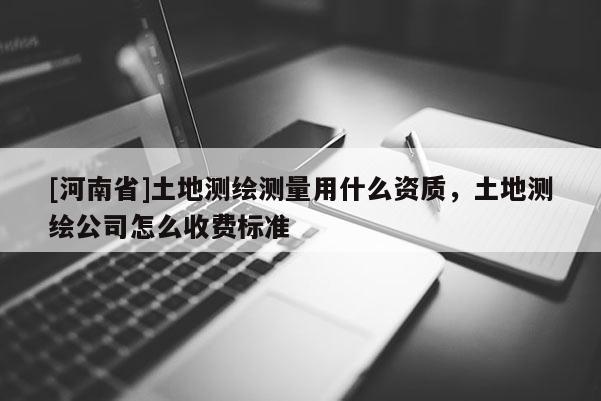 [河南省]土地测绘测量用什么资质，土地测绘公司怎么收费标准