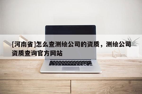 [河南省]怎么查测绘公司的资质，测绘公司资质查询官方网站