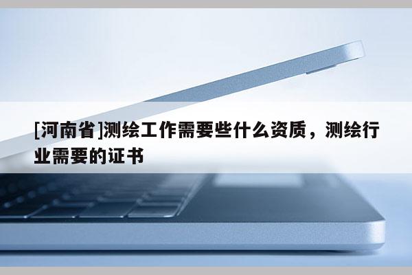 [河南省]测绘工作需要些什么资质，测绘行业需要的证书