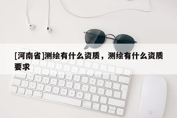[河南省]测绘有什么资质，测绘有什么资质要求
