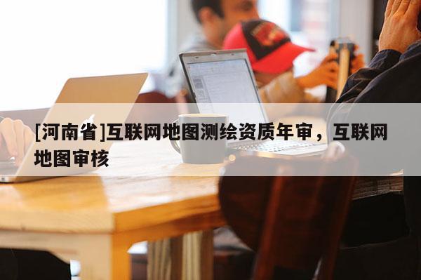 [河南省]互联网地图测绘资质年审，互联网地图审核