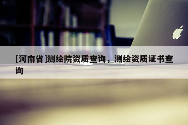 [河南省]测绘院资质查询，测绘资质证书查询