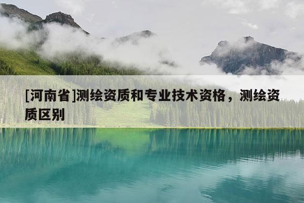 [河南省]测绘资质和专业技术资格，测绘资质区别