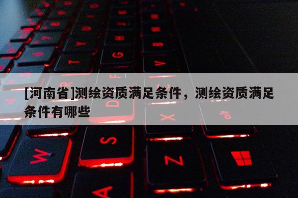 [河南省]测绘资质满足条件，测绘资质满足条件有哪些
