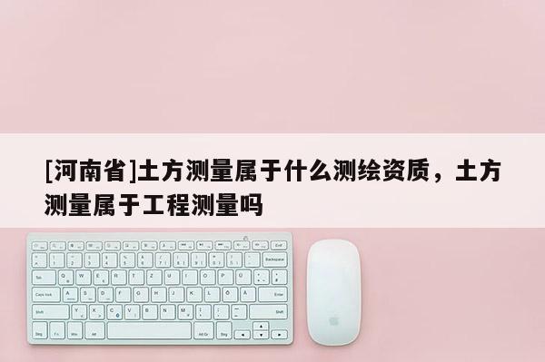 [河南省]土方测量属于什么测绘资质，土方测量属于工程测量吗