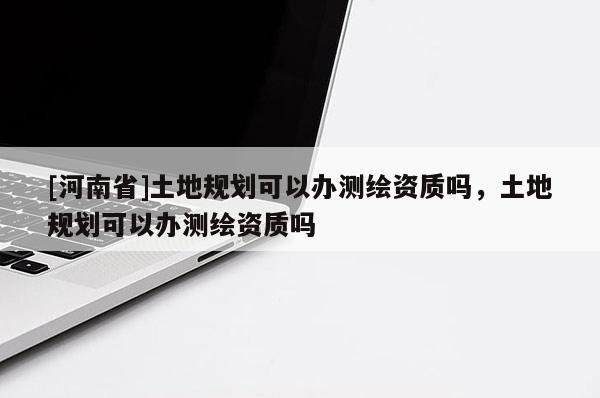 [河南省]土地规划可以办测绘资质吗，土地规划可以办测绘资质吗