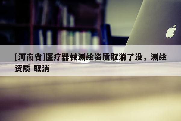 [河南省]医疗器械测绘资质取消了没，测绘资质 取消