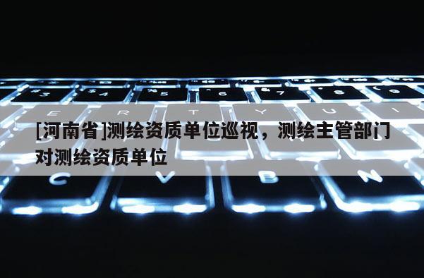 [河南省]测绘资质单位巡视，测绘主管部门对测绘资质单位