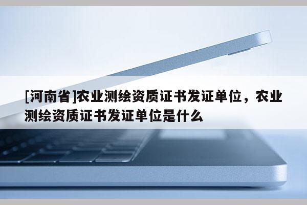 [河南省]农业测绘资质证书发证单位，农业测绘资质证书发证单位是什么