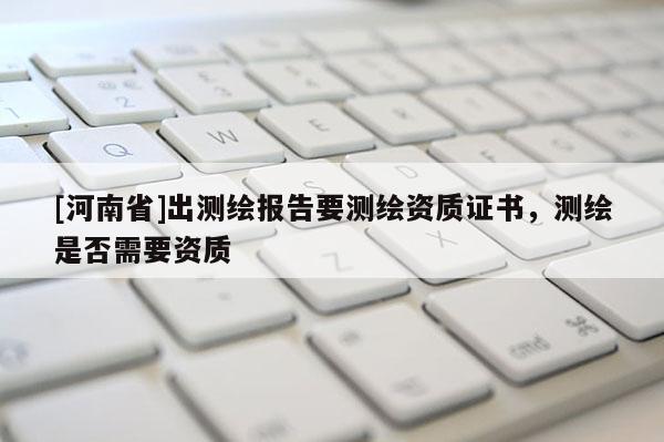 [河南省]出测绘报告要测绘资质证书，测绘是否需要资质