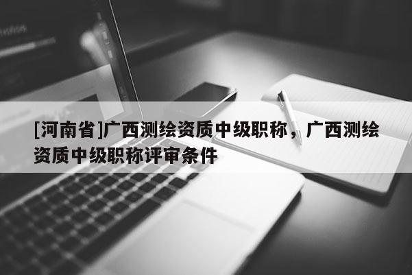 [河南省]广西测绘资质中级职称，广西测绘资质中级职称评审条件