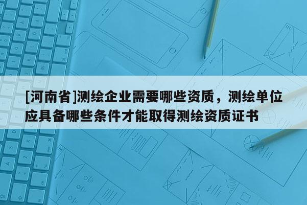 [河南省]测绘企业需要哪些资质，测绘单位应具备哪些条件才能取得测绘资质证书