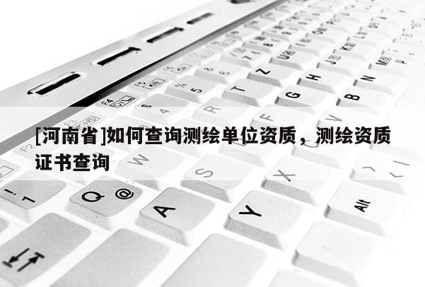 [河南省]如何查询测绘单位资质，测绘资质证书查询