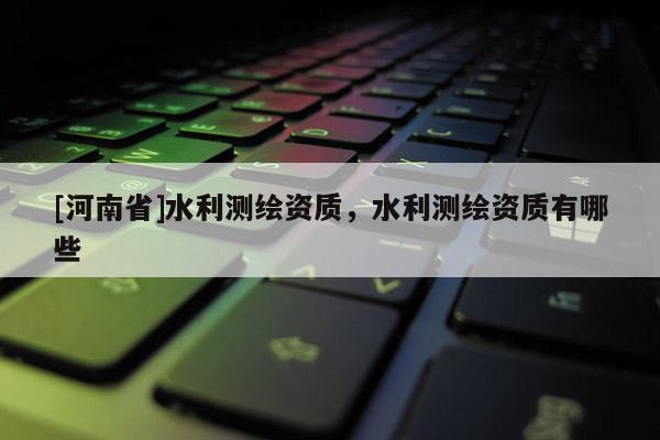 [河南省]水利测绘资质，水利测绘资质有哪些