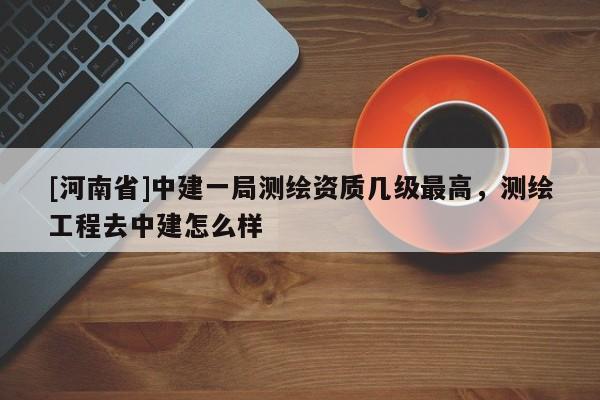 [河南省]中建一局测绘资质几级最高，测绘工程去中建怎么样