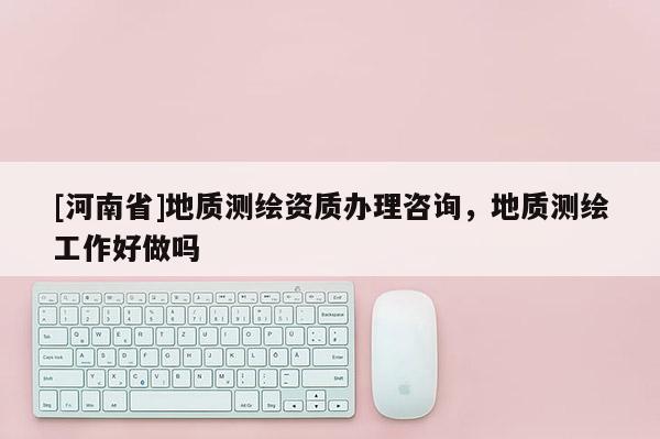 [河南省]地质测绘资质办理咨询，地质测绘工作好做吗