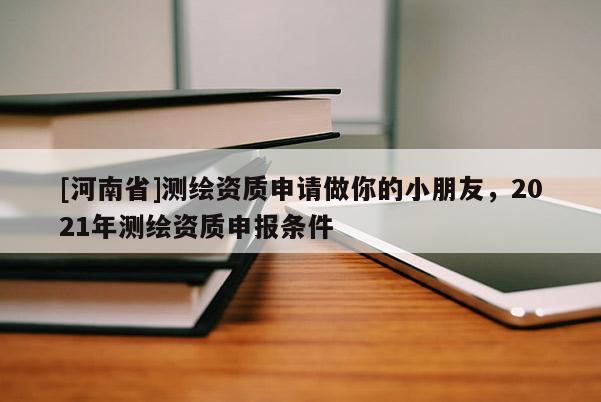 [河南省]测绘资质申请做你的小朋友，2021年测绘资质申报条件
