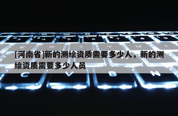[河南省]新的测绘资质需要多少人，新的测绘资质需要多少人员