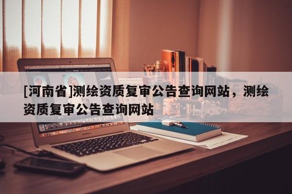 [河南省]测绘资质复审公告查询网站，测绘资质复审公告查询网站