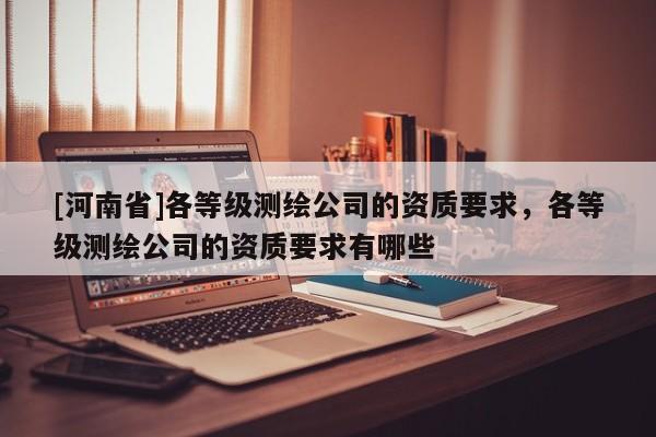 [河南省]各等级测绘公司的资质要求，各等级测绘公司的资质要求有哪些