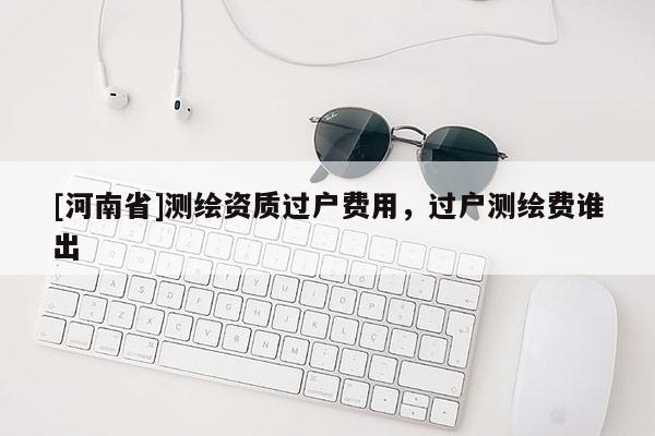 [河南省]测绘资质过户费用，过户测绘费谁出