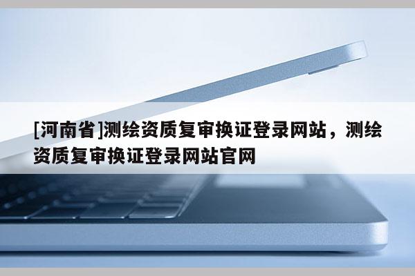 [河南省]测绘资质复审换证登录网站，测绘资质复审换证登录网站官网
