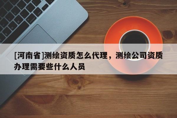[河南省]测绘资质怎么代理，测绘公司资质办理需要些什么人员