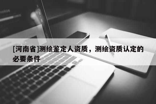 [河南省]测绘鉴定人资质，测绘资质认定的必要条件