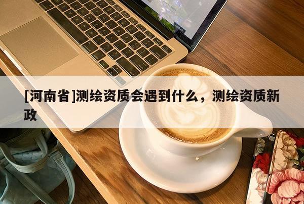 [河南省]测绘资质会遇到什么，测绘资质新政
