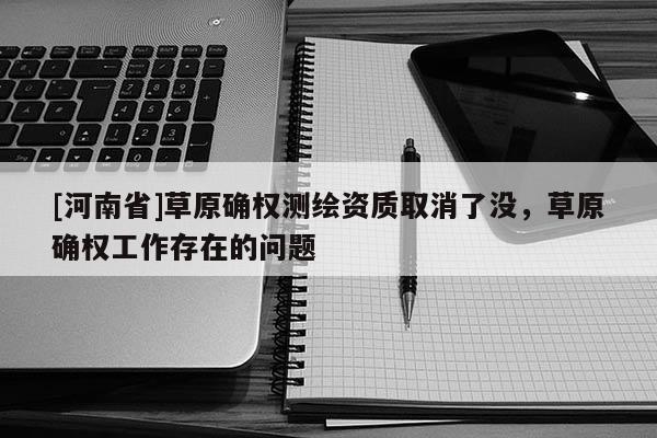 [河南省]草原确权测绘资质取消了没，草原确权工作存在的问题