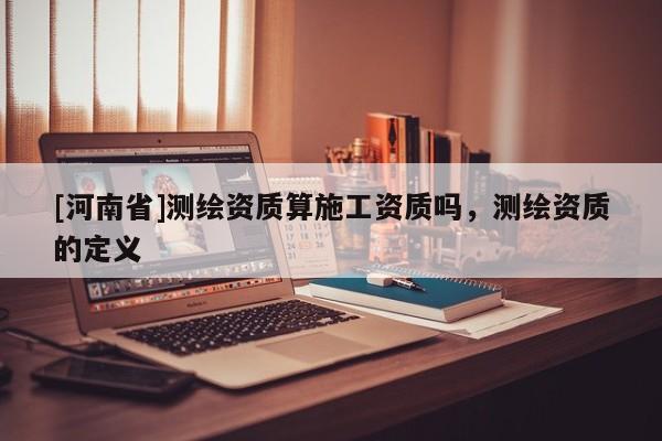 [河南省]测绘资质算施工资质吗，测绘资质的定义