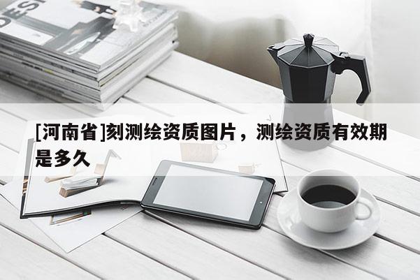 [河南省]刻测绘资质图片，测绘资质有效期是多久