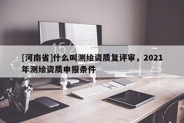 [河南省]什么叫测绘资质复评审，2021年测绘资质申报条件