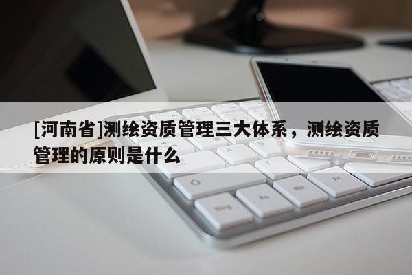 [河南省]测绘资质管理三大体系，测绘资质管理的原则是什么