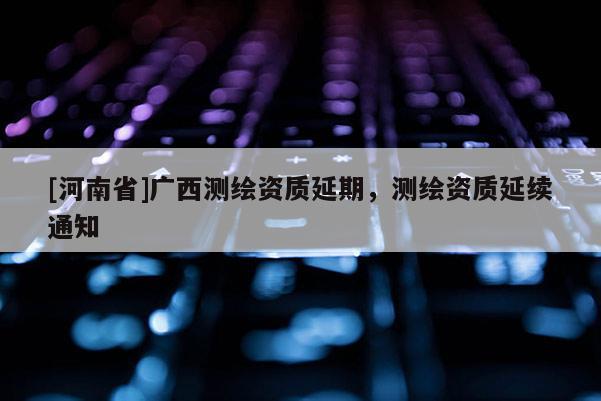 [河南省]广西测绘资质延期，测绘资质延续通知
