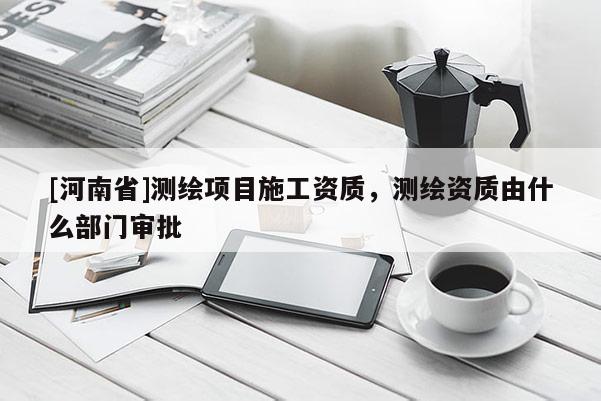 [河南省]测绘项目施工资质，测绘资质由什么部门审批