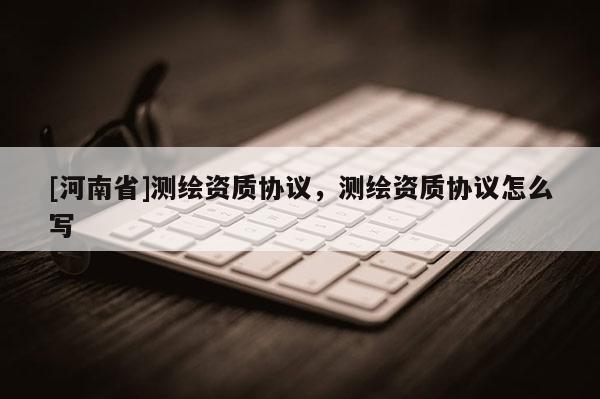 [河南省]测绘资质协议，测绘资质协议怎么写
