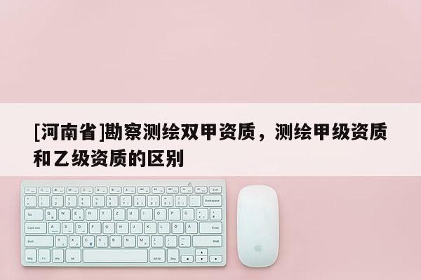 [河南省]勘察测绘双甲资质，测绘甲级资质和乙级资质的区别