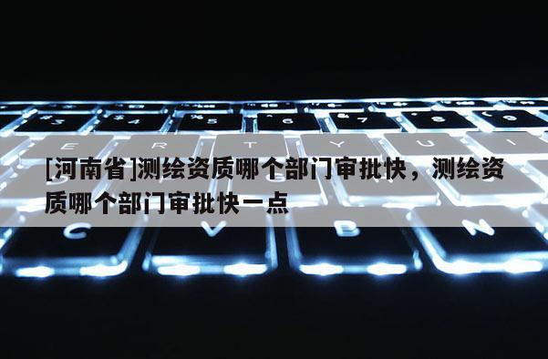[河南省]测绘资质哪个部门审批快，测绘资质哪个部门审批快一点