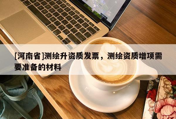 [河南省]测绘升资质发票，测绘资质增项需要准备的材料