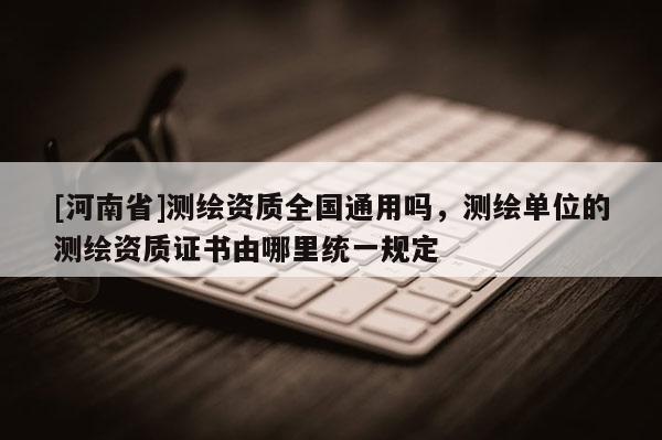[河南省]测绘资质全国通用吗，测绘单位的测绘资质证书由哪里统一规定