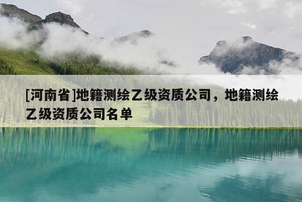 [河南省]地籍测绘乙级资质公司，地籍测绘乙级资质公司名单