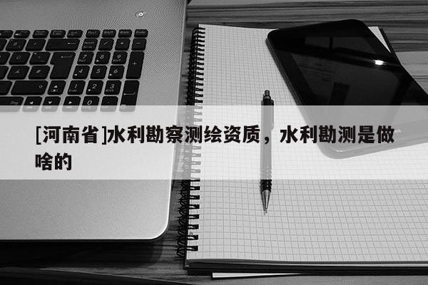 [河南省]水利勘察测绘资质，水利勘测是做啥的