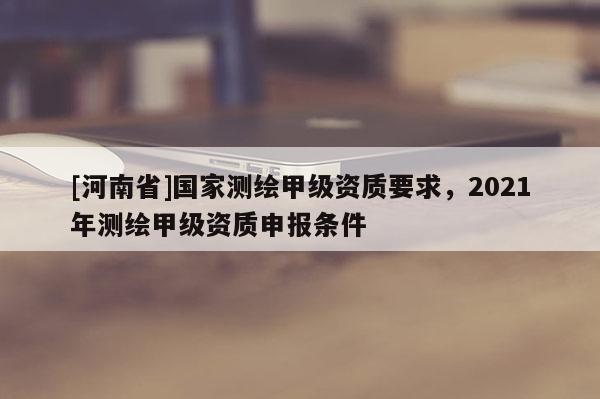 [河南省]国家测绘甲级资质要求，2021年测绘甲级资质申报条件
